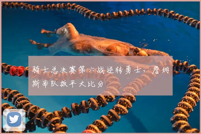 骑士总决赛第六战逆转勇士,詹姆斯率队扳平大比分