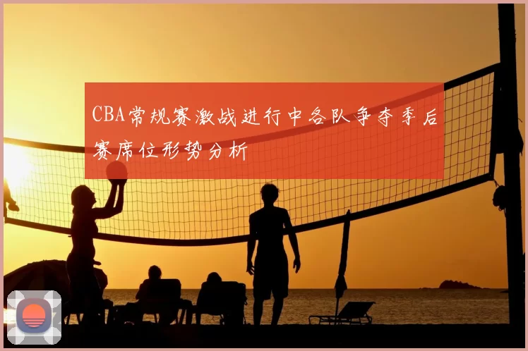 CBA常规赛激战进行中各队争夺季后赛席位形势分析