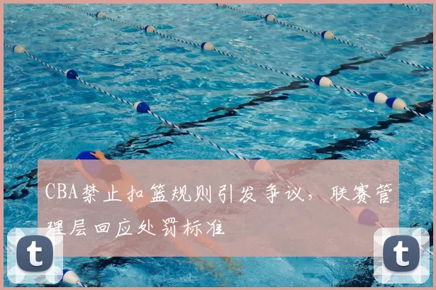CBA禁止扣篮规则引发争议,联赛管理层回应处罚标准