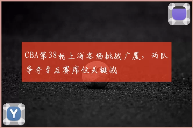 CBA第38轮上海客场挑战广厦，两队争夺季后赛席位关键战