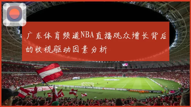 广东体育频道NBA直播观众增长背后的收视驱动因素分析