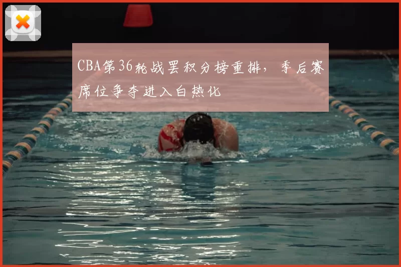 CBA第36轮战罢积分榜重排，季后赛席位争夺进入白热化