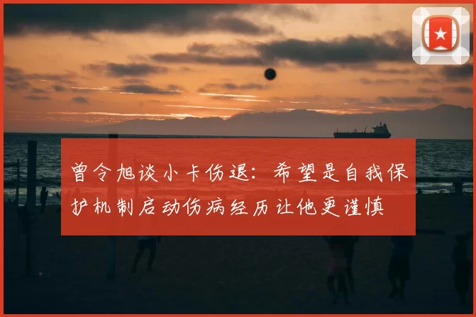 曾令旭谈小卡伤退：希望是自我保护机制启动伤病经历让他更谨慎
