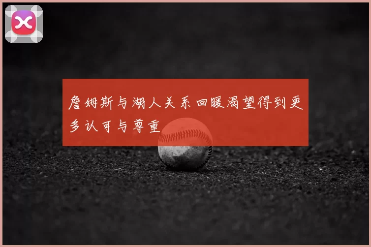 詹姆斯与湖人关系回暖渴望得到更多认可与尊重