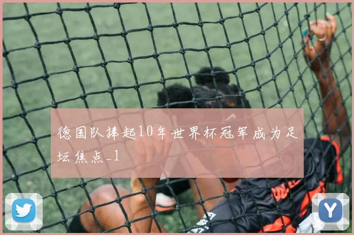 德国队捧起10年世界杯冠军成为足坛焦点_1