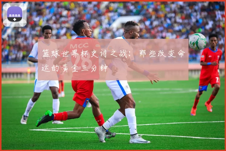 篮球世界杯史诗之战:那些改变命运的黄金三分钟