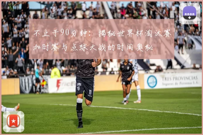 不止于90分钟：揭秘世界杯淘汰赛加时赛与点球大战的时间奥秘