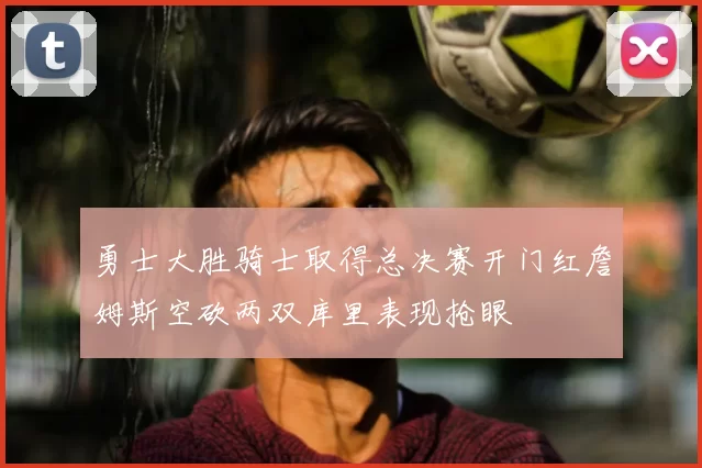 勇士大胜骑士取得总决赛开门红詹姆斯空砍两双库里表现抢眼