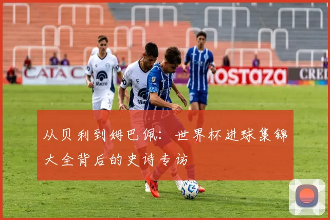 从贝利到姆巴佩:世界杯进球集锦大全背后的史诗专访