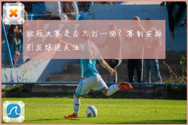 欧冠决赛是否只打一场?赛制安排引发球迷关注