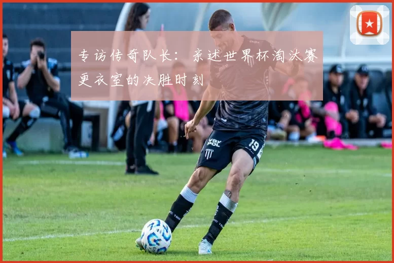 专访传奇队长：亲述世界杯淘汰赛更衣室的决胜时刻