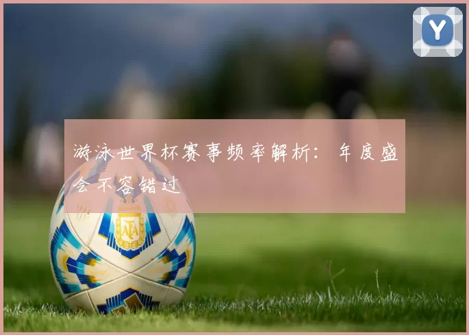游泳世界杯赛事频率解析:年度盛会不容错过