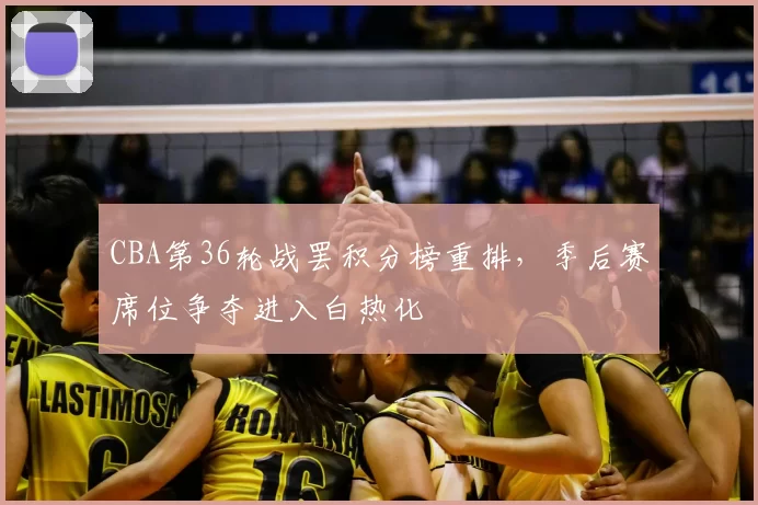 CBA第36轮战罢积分榜重排，季后赛席位争夺进入白热化