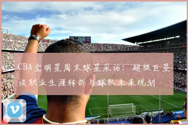CBA全明星周末球星采访：超级巨星谈职业生涯转折与球队未来规划