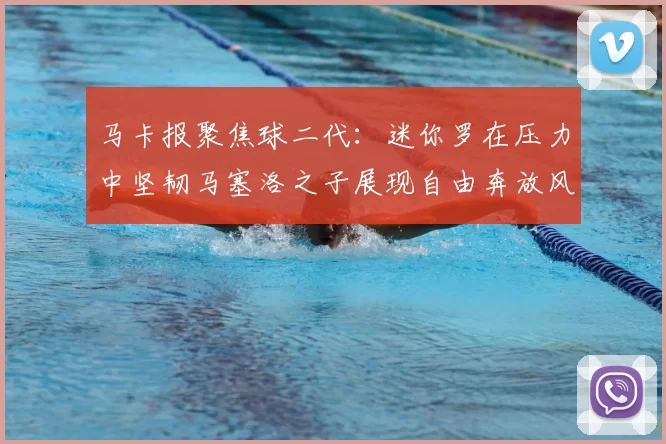 马卡报聚焦球二代:迷你罗在压力中坚韧马塞洛之子展现自由奔放风采