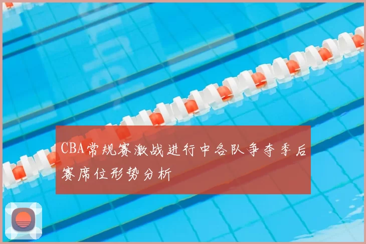 CBA常规赛激战进行中各队争夺季后赛席位形势分析