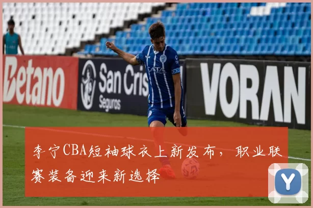 李宁CBA短袖球衣上新发布,职业联赛装备迎来新选择