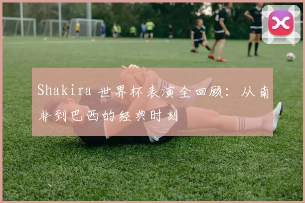 Shakira 世界杯表演全回顾:从南非到巴西的经典时刻