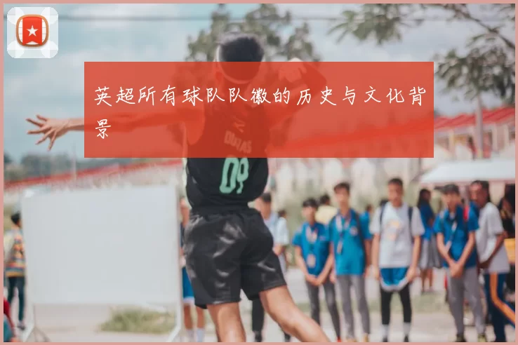 英超所有球队队徽的历史与文化背景