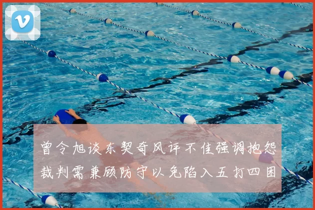 曾令旭谈东契奇风评不佳强调抱怨裁判需兼顾防守以免陷入五打四困境