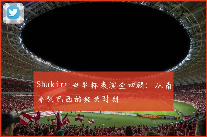 Shakira 世界杯表演全回顾：从南非到巴西的经典时刻