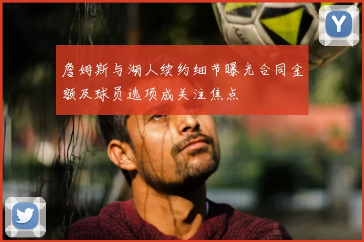 詹姆斯与湖人续约细节曝光合同金额及球员选项成关注焦点