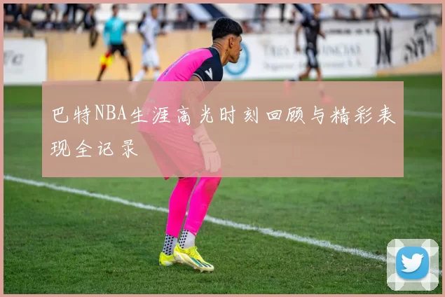 巴特NBA生涯高光时刻回顾与精彩表现全记录