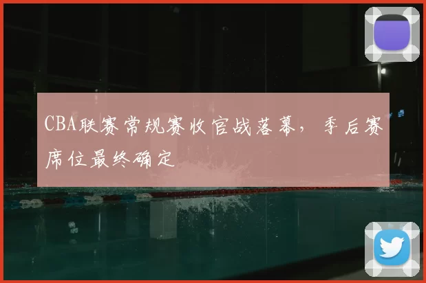 CBA联赛常规赛收官战落幕,季后赛席位最终确定