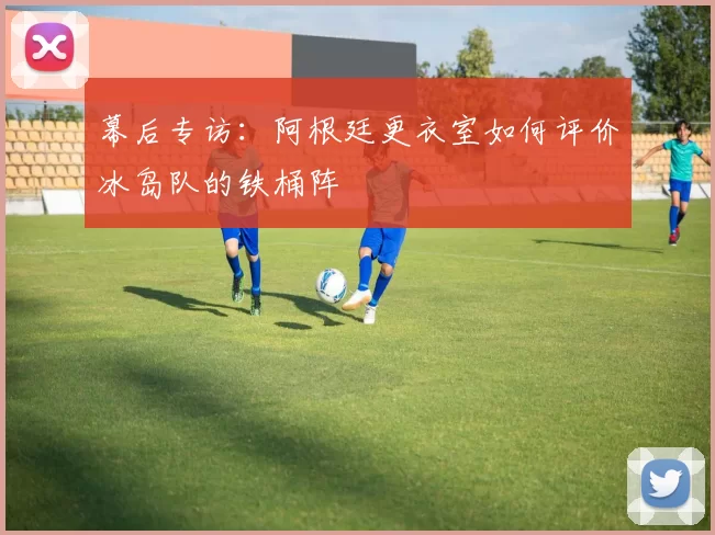 幕后专访:阿根廷更衣室如何评价冰岛队的铁桶阵