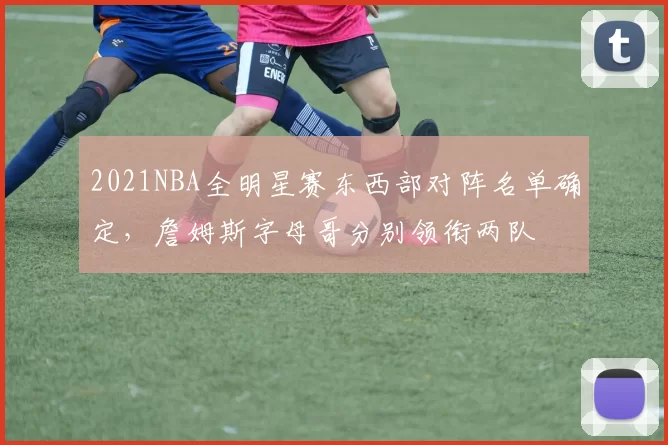 2021NBA全明星赛东西部对阵名单确定，詹姆斯字母哥分别领衔两队