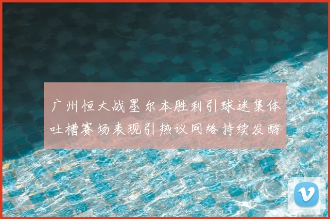 广州恒大战墨尔本胜利引球迷集体吐槽赛场表现引热议网络持续发酵中
