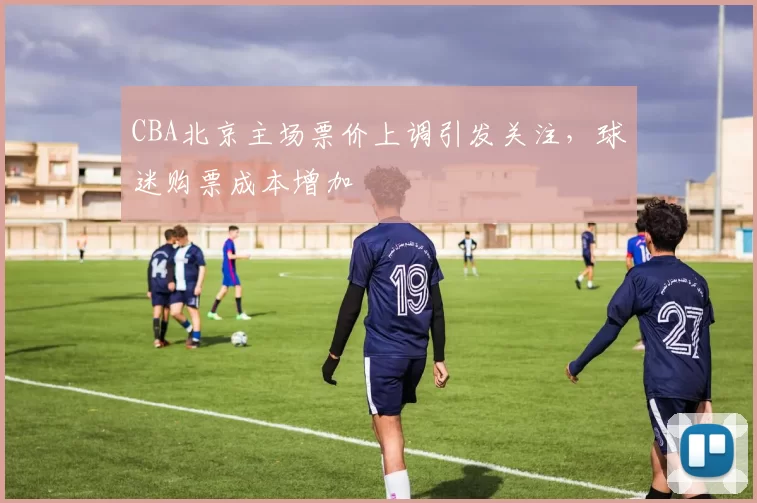 CBA北京主场票价上调引发关注,球迷购票成本增加