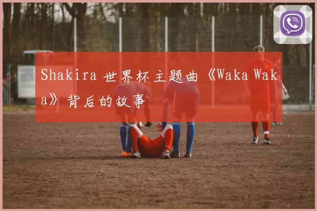 Shakira 世界杯主题曲《Waka Waka》背后的故事