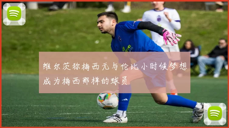 维尔茨称梅西无与伦比小时候梦想成为梅西那样的球员