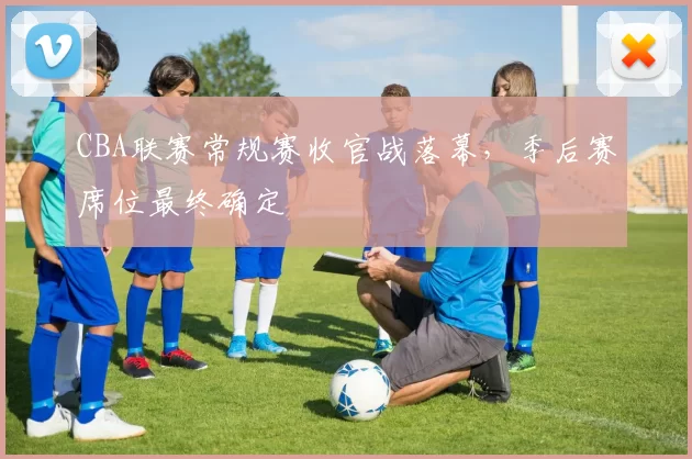 CBA联赛常规赛收官战落幕,季后赛席位最终确定
