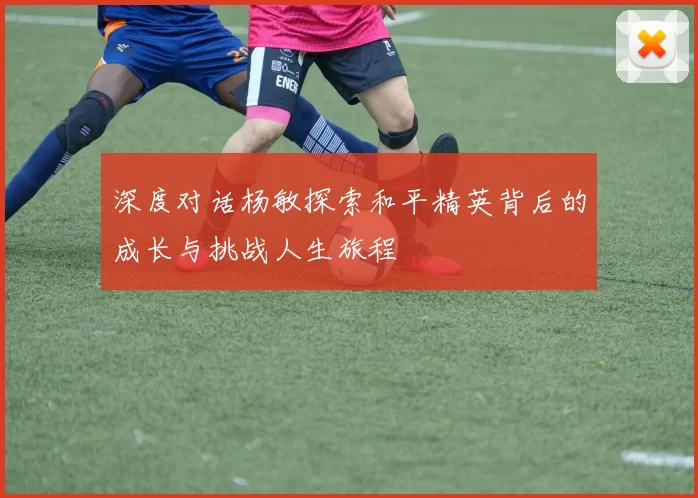 深度对话杨敏探索和平精英背后的成长与挑战人生旅程