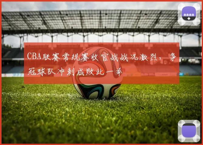 CBA联赛常规赛收官战战况激烈,争冠球队冲刺成败此一举