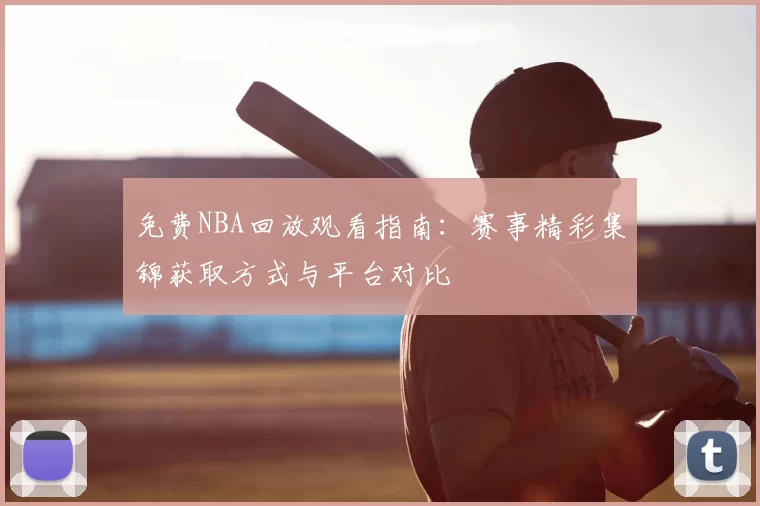 免费NBA回放观看指南：赛事精彩集锦获取方式与平台对比