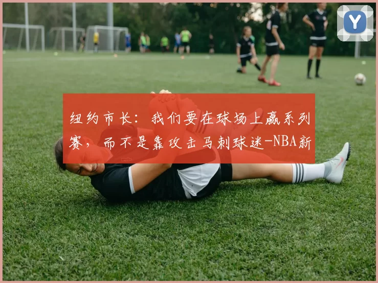 纽约市长：我们要在球场上赢系列赛，而不是靠攻击马刺球迷-NBA新闻