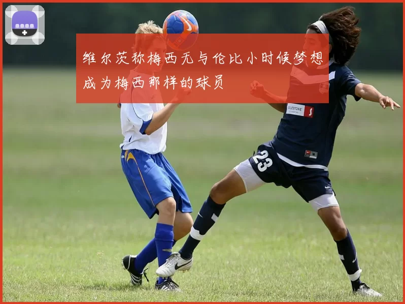 维尔茨称梅西无与伦比小时候梦想成为梅西那样的球员