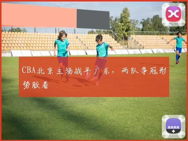 CBA北京主场战平广东,两队争冠形势胶着