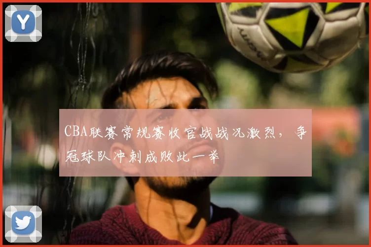 CBA联赛常规赛收官战战况激烈,争冠球队冲刺成败此一举