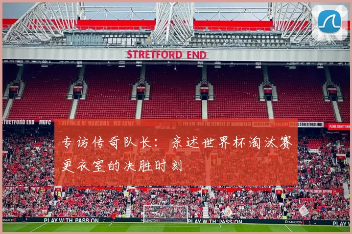 专访传奇队长:亲述世界杯淘汰赛更衣室的决胜时刻