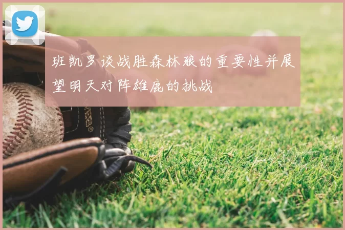 班凯罗谈战胜森林狼的重要性并展望明天对阵雄鹿的挑战
