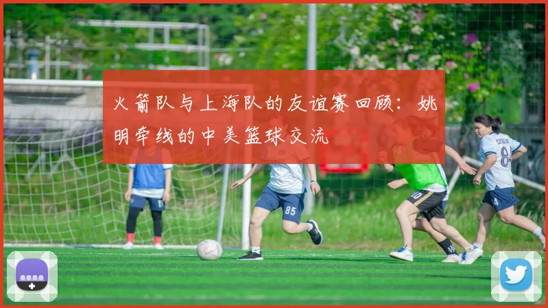 火箭队与上海队的友谊赛回顾:姚明牵线的中美篮球交流