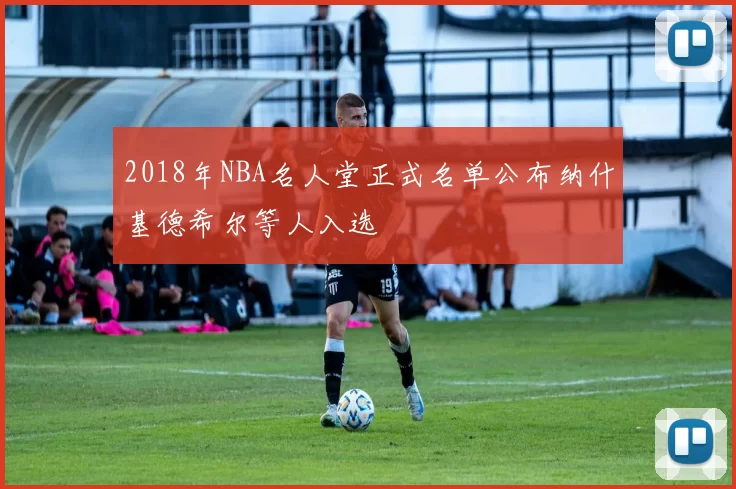 2018年NBA名人堂正式名单公布纳什基德希尔等人入选