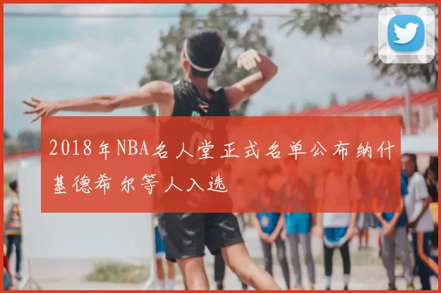 2018年NBA名人堂正式名单公布纳什基德希尔等人入选