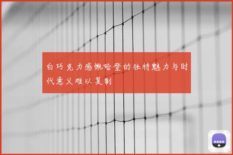 白巧克力感慨哈登的独特魅力与时代意义难以复制