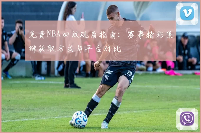 免费NBA回放观看指南：赛事精彩集锦获取方式与平台对比