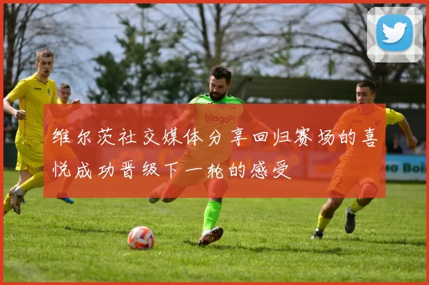 维尔茨社交媒体分享回归赛场的喜悦成功晋级下一轮的感受